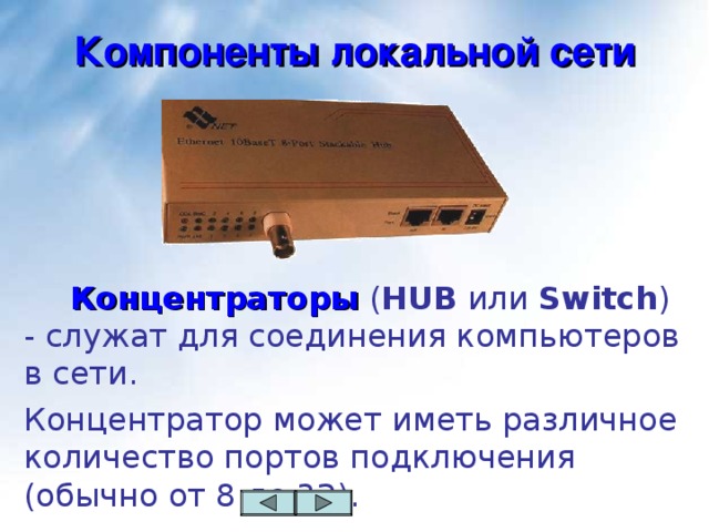 Компоненты локальной сети   Концентраторы ( HUB или Switch ) - служат для соединения компьютеров в сети. Концентратор  может иметь различное количество портов подключения (обычно от 8 до 32).