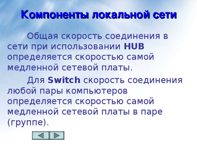 Компоненты локальной сети   Общая скорость соединения в сети при использовании HUB определяется скоростью самой медленной сетевой платы.   Для Switch скорость соединения любой пары компьютеров определяется скоростью самой медленной сетевой платы в паре (группе).