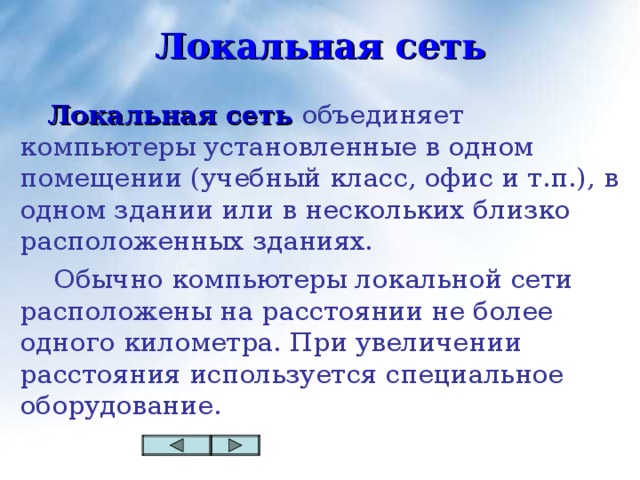 Локальная сеть  Локальная сеть объединяет компьютеры установленные в одном помещении (учебный класс, офис и т.п.), в одном здании или в нескольких близко расположенных зданиях.  Обычно компьютеры локальной сети расположены на расстоянии не более одного километра. При увеличении расстояния используется специальное оборудование.