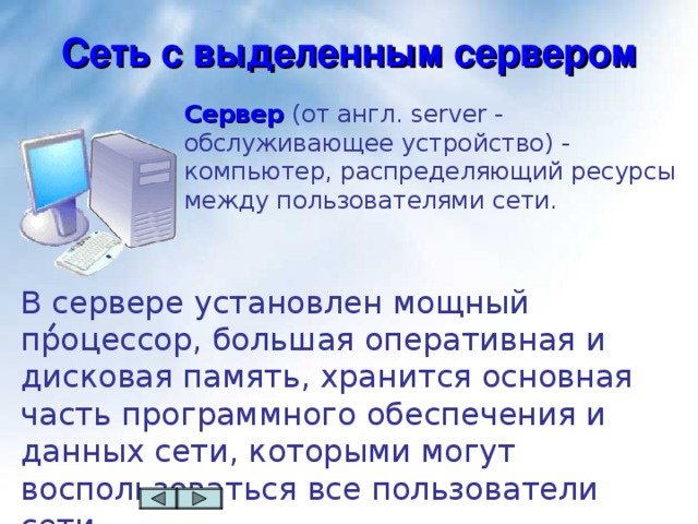 Сеть с выделенным сервером Сервер  (от англ. server - обслуживающее устройство) - компьютер, распределяющий ресурсы между пользователями сети. В сервере  установлен мощный процессор, большая оперативная и дисковая память, хранится основная часть программного обеспечения и данных сети, которыми могут воспользоваться все пользователи сети.