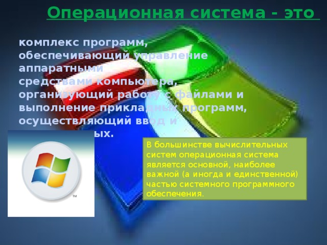 Операционная система - это  комплекс программ, обеспечивающий управление аппаратными средствами компьютера, организующий работу с файлами и выполнение прикладных программ, осуществляющий ввод и вывод данных. В большинстве вычислительных систем операционная система является основной, наиболее важной (а иногда и единственной) частью системного программного обеспечения.