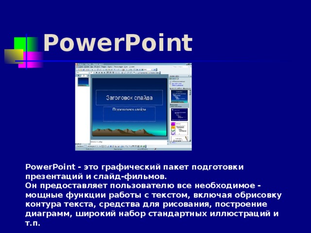 PowerPoint PowerPoint - это графический пакет подготовки презентаций и слайд-фильмов. Он предоставляет пользователю все необходимое - мощные функции работы с текстом, включая обрисовку контура текста, средства для рисования, построение диаграмм, широкий набор стандартных иллюстраций и т.п.