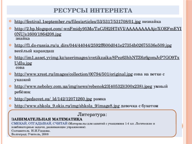 Ресурсы Интернета http://festival.1september.ru/files/articles/53/5317/531708/01.jpg незнайка http://2.bp.blogspot.com/-wnFmidy95Mo/TaCJH2HT4VI/AAAAAAAAAjc/XOEFmEYI0NU/s1600/1864208.jpg знайка http://f1.ds-russia.ru/u_dirs/044/44044/2592ff600d041e27354b02675536e509.jpg весёлый карандаш http://im1.asset.yvimg.kz/userimages/svetikzaika/8Pez63hhNTZ6z6gomJcP7GO9TxUdIu.jpg сова http://www.xrest.ru/images/collection/00794/501/original.jpg сова на ветке с указкой http://www.neboley.com.ua/img/news/rebenok23[40532](300x238).jpeg умный ребёнок http://pedsovet.su/_ld/142/12071260.jpg рамка http://www.shkola_9.okis.ru/img/shkola_9/image8.jpg девочка с букетом http://www.coollady.ru/puc/3/shkola/b/19_1.jpg мальчик с девочкой http://www.congratulatorycard.ru/frameforphoto/4/2314foto21.jpg рамка с совой Литература: ЗАНИМАТЕЛЬНАЯ МАТЕМАТИКА СМЕКАЙ, ОТГАДЫВАЙ, СЧИТАЙ ( Материалы для занятий с учащимися 1-4 кл. Логические и комбинаторные задачи, развивающие упражнения). Составитель Н.И.Удодова. Волгоград: Учитель, 2008