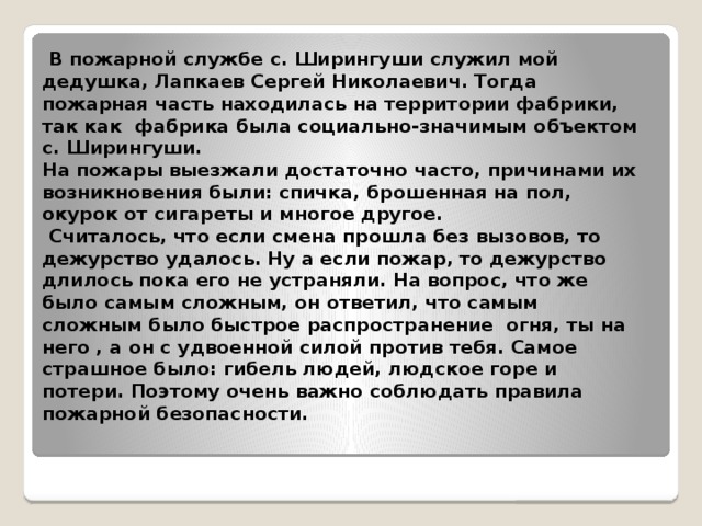 В пожарной службе с. Ширингуши служил мой дедушка, Лапкаев Сергей Николаевич. Тогда пожарная часть находилась на территории фабрики, так как фабрика была социально-значимым объектом с. Ширингуши.  На пожары выезжали достаточно часто, причинами их возникновения были: спичка, брошенная на пол, окурок от сигареты и многое другое.  Считалось, что если смена прошла без вызовов, то дежурство удалось. Ну а если пожар, то дежурство длилось пока его не устраняли. На вопрос, что же было самым сложным, он ответил, что самым сложным было быстрое распространение огня, ты на него , а он с удвоенной силой против тебя. Самое страшное было: гибель людей, людское горе и потери. Поэтому очень важно соблюдать правила пожарной безопасности.