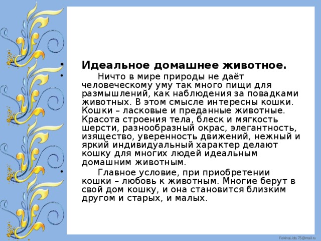 Идеальное домашнее животное.   Ничто в мире природы не даёт человеческому уму так много пищи для размышлений, как наблюдения за повадками животных. В этом смысле интересны кошки. Кошки – ласковые и преданные животные. Красота строения тела, блеск и мягкость шерсти, разнообразный окрас, элегантность, изящество, уверенность движений, нежный и яркий индивидуальный характер делают кошку для многих людей идеальным домашним животным.  Главное условие, при приобретении кошки – любовь к животным. Многие берут в свой дом кошку, и она становится близким другом и старых, и малых.