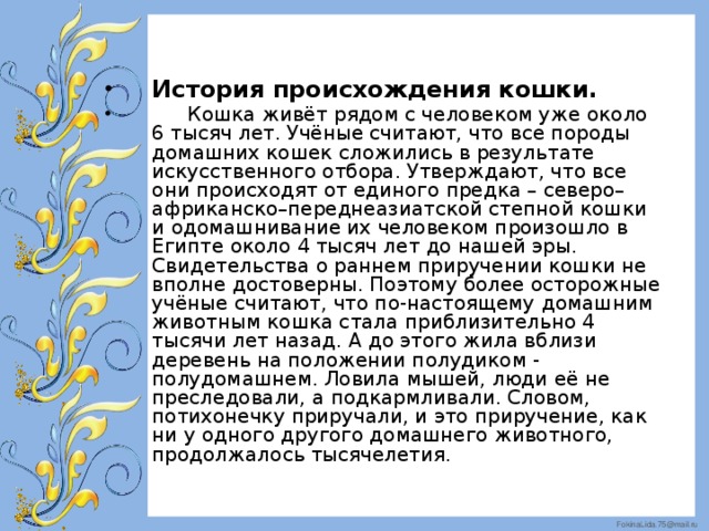 История происхождения кошки.  Кошка живёт рядом с человеком уже около 6 тысяч лет. Учёные считают, что все породы домашних кошек сложились в результате искусственного отбора. Утверждают, что все они происходят от единого предка – северо–африканско–переднеазиатской степной кошки и одомашнивание их человеком произошло в Египте около 4 тысяч лет до нашей эры. Свидетельства о раннем приручении кошки не вполне достоверны. Поэтому более осторожные учёные считают, что по-настоящему домашним животным кошка стала приблизительно 4 тысячи лет назад. А до этого жила вблизи деревень на положении полудиком - полудомашнем. Ловила мышей, люди её не преследовали, а подкармливали. Словом, потихонечку приручали, и это приручение, как ни у одного другого домашнего животного, продолжалось тысячелетия.