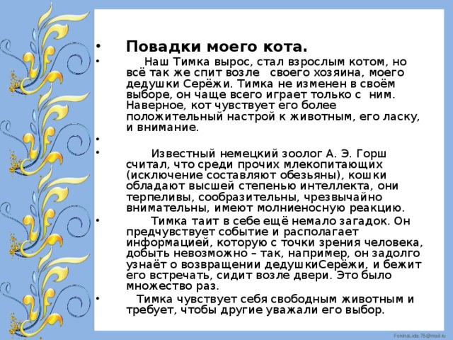 Повадки моего кота.  Наш Тимка вырос, стал взрослым котом, но всё так же спит возле своего хозяина, моего дедушки Серёжи. Тимка не изменен в своём выборе, он чаще всего играет только с ним. Наверное, кот чувствует его более положительный настрой к животным, его ласку, и внимание.  Известный немецкий зоолог А. Э. Горш считал, что среди прочих млекопитающих (исключение составляют обезьяны), кошки обладают высшей степенью интеллекта, они терпеливы, сообразительны, чрезвычайно внимательны, имеют молниеносную реакцию.  Тимка таит в себе ещё немало загадок. Он предчувствует событие и располагает информацией, которую с точки зрения человека, добыть невозможно – так, например, он задолго узнаёт о возвращении дедушкиСерёжи, и бежит его встречать, сидит возле двери. Это было множество раз.  Тимка чувствует себя свободным животным и требует, чтобы другие уважали его выбор.