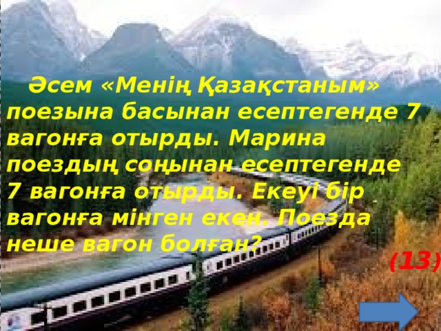 Әсем «Менің Қазақстаным» поезына басынан есептегенде 7 вагонға отырды. Марина поездың соңынан есептегенде 7 вагонға отырды. Екеуі бір вагонға мінген екен. Поезда неше вагон болған? ( 13 )