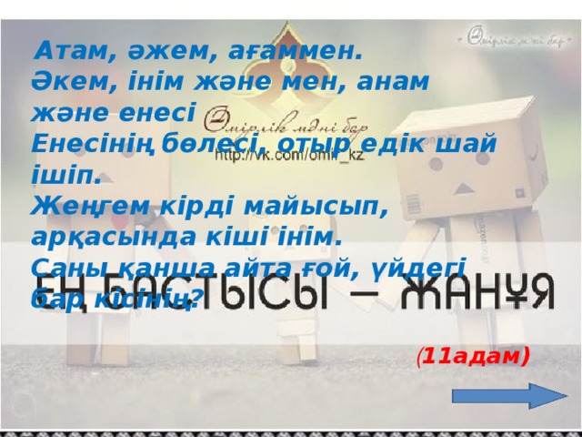 Атам, әжем, ағаммен. Әкем, інім және мен, анам және енесі Енесінің бөлесі, отыр едік шай ішіп. Жеңгем кірді майысып, арқасында кіші інім. Саны қанша айта ғой, үйдегі бар кісінің? ( 11адам)