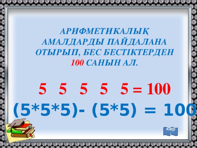 АРИФМЕТИКАЛЫҚ АМАЛДАРДЫ ПАЙДАЛАНА ОТЫРЫП, БЕС БЕСТІКТЕРДЕН 100 САНЫН АЛ.  5 5 5 5 5 = 100 (5*5*5)- (5*5) = 100 кері