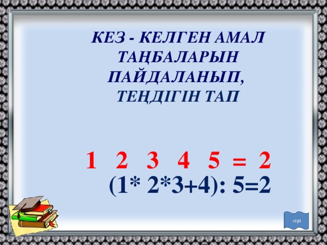 КЕЗ - КЕЛГЕН АМАЛ ТАҢБАЛАРЫН ПАЙДАЛАНЫП, ТЕҢДІГІН ТАП 1 2 3 4 5 = 2 (1* 2*3+4): 5=2