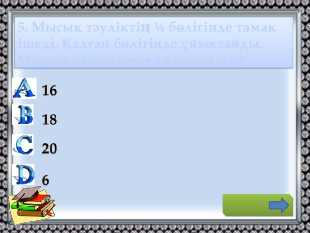 5. Мысық тәуліктің ¼ бөлігінде тамақ ішеді. Қалған бөлігінде ұйықтайды. Мысық қанша сағат ұйықтайды ? 16 18 20 6