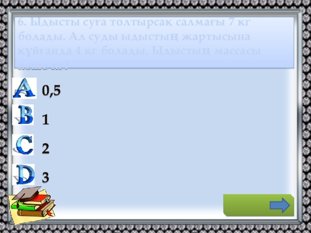 6. Ыдысты суға толтырсақ салмағы 7 кг болады. Ал суды ыдыстың жартысына құйғанда 4 кг болады. Ыдыстың массасы неше кг? 0,5 1 2 3