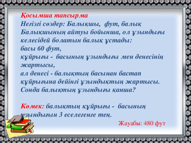 Қосымша тапсырма Негізгі сөздер: Балықшы, фут, балық Балықшының айтуы бойынша, ол ұзындығы келесідей болатын балық ұстады: басы 60 фут, құйрығы - басының ұзындығы мен денесінің жартысы, ал денесі - балықтың басынан бастап құйрығына дейінгі ұзындықтың жартысы. Сонда балықтың ұзындығы қанша?  Көмек: балықтың құйрығы - басының ұзындығын 3 еселегенге тең. Жауабы: 480 фут