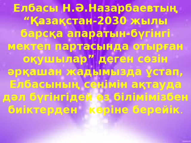 Елбасы Н.Ә.Назарбаевтың “Қазақстан-2030 жылы барсқа апаратын-бүгінгі мектеп партасында отырған оқушылар” деген сөзін әрқашан жадымызда ұстап, Елбасының сенімін ақтауда дәл бүгінгідей өз білімімізбен биіктерден көріне берейік .