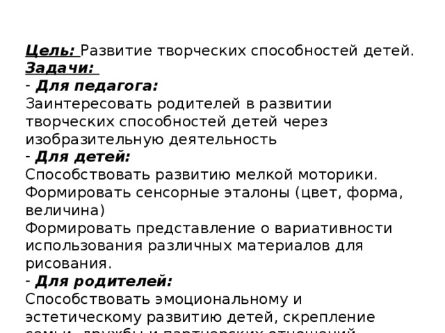 Цель: Развитие творческих способностей детей. Задачи:  Для педагога: Заинтересовать родителей в развитии творческих способностей детей через изобразительную деятельность  Для детей: Способствовать развитию мелкой моторики. Формировать сенсорные эталоны (цвет, форма, величина) Формировать представление о вариативности использования различных материалов для рисования.  Для родителей: Способствовать эмоциональному и эстетическому развитию детей, скрепление семьи, дружбы и партнерских отношений.