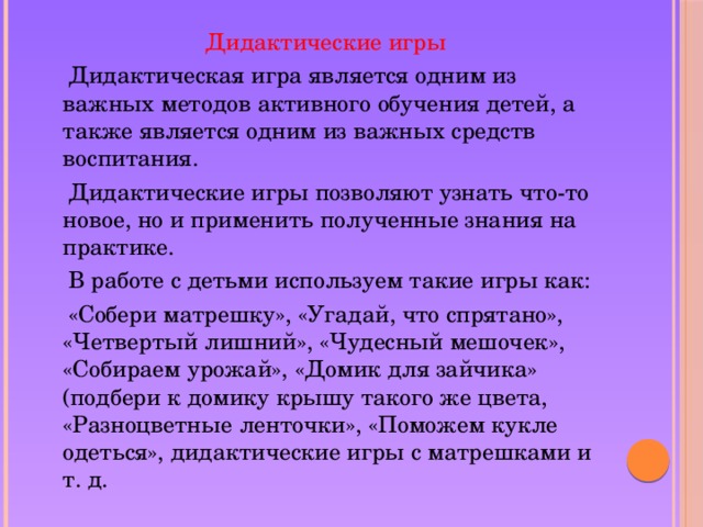 Дидактические игры  Дидактическая игра является одним из важных методов активного обучения детей, а также является одним из важных средств воспитания.  Дидактические игры позволяют узнать что-то новое, но и применить полученные знания на практике.  В работе с детьми используем такие игры как:  «Собери матрешку», «Угадай, что спрятано», «Четвертый лишний», «Чудесный мешочек», «Собираем урожай», «Домик для зайчика» (подбери к домику крышу такого же цвета, «Разноцветные ленточки», «Поможем кукле одеться», дидактические игры с матрешками и т. д.