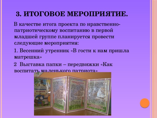 3. Итоговое мероприятие.  В качестве итога проекта по нравственно-патриотическому воспитанию в первой младшей группе планируется провести следующие мероприятия:  1. Весенний утренник «В гости к нам пришла матрешка»  2 Выставка папки – передвижки «Как воспитать маленького патриота»