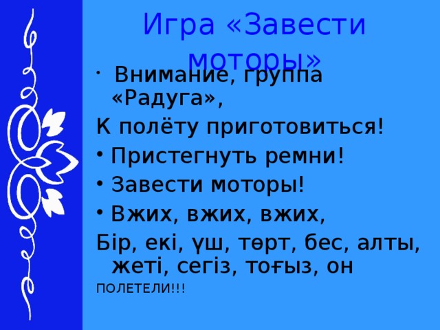 Игра «Завести моторы»  Внимание, группа «Радуга», К полёту приготовиться! Пристегнуть ремни! Завести моторы! Вжих, вжих, вжих, Бір, екі, үш, төрт, бес, алты, жеті, сегіз, тоғыз, он ПОЛЕТЕЛИ!!!