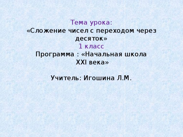 Тема урока:  «Сложение чисел с переходом через десяток»  1 класс  Программа : «Начальная школа  XXI века»   Учитель: Игошина Л.М.