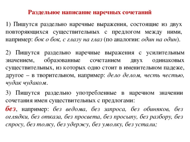 Раздельное написание наречных сочетаний 1) Пишутся раздельно наречные выражения, состоящие из двух повторяющихся существительных с предлогом между ними, например: бок о бок, с глазу на глаз (по аналогии: один на один ). 2) Пишутся раздельно наречные выражения с усилительным значением, образованные сочетанием двух одинаковых существительных, из которых одно стоит в именительном падеже, другое – в творительном, например: дело делом, честь честью, чудак чудаком . 3) Пишутся раздельно употребленные в наречном значении сочетания имен существительных с предлогами: без , например: без ведома, без запроса, без обиняков, без оглядки, без отказа, без просвета, без просыпу, без разбору, без спросу, без толку, без удержу, без умолку, без устали;