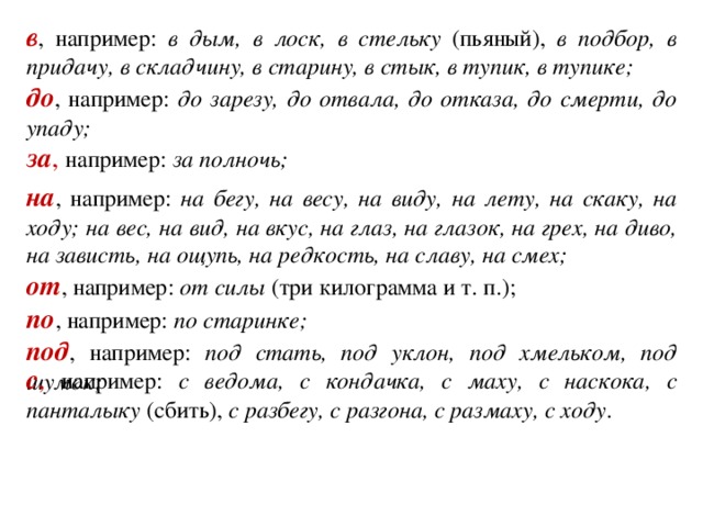 в , например: в дым, в лоск, в стельку (пьяный), в подбор, в придачу, в складчину, в старину, в стык, в тупик, в тупике; до , например: до зарезу, до отвала, до отказа, до смерти, до упаду; за , например: за полночь; на , например: на бегу, на весу, на виду, на лету, на скаку, на ходу; на вес, на вид, на вкус, на глаз, на глазок, на грех, на диво, на зависть, на ощупь, на редкость, на славу, на смех; от , например: от силы (три килограмма и т. п.); по , например: по старинке; под , например: под стать, под уклон, под хмельком, под шумок; с , например: с ведома, с кондачка, с маху, с наскока, с панталыку (сбить), с разбегу, с разгона, с размаху, с ходу .