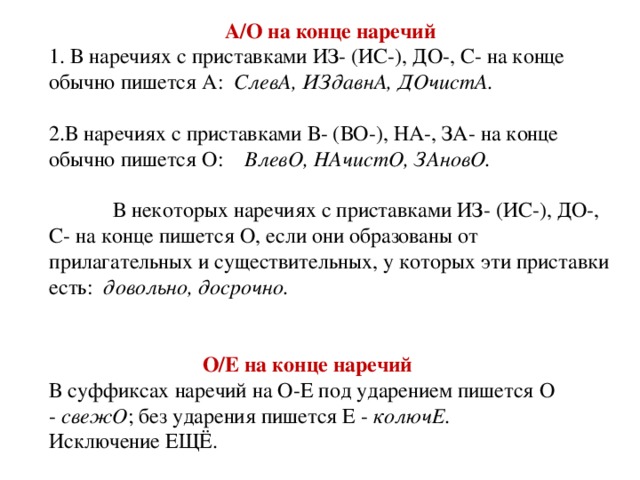 А/О на конце наречий 1. В наречиях с приставками ИЗ- (ИС-), ДО-, С- на конце обычно пишется А: СлевА, ИЗдавнА, ДОчистА.   2.В наречиях с приставками   В- (ВО-), НА-, ЗА- на конце обычно пишется О: ВлевО, НАчистО, ЗАновО.      В некоторых наречиях с приставками ИЗ- (ИС-), ДО-, С- на конце пишется О, если они образованы от прилагательных и существительных, у которых эти приставки есть: довольно, досрочно. О/Е на конце наречий В суффиксах наречий на О-Е под ударением пишется О - свежО ; без ударения пишется Е - колючЕ . Исключение ЕЩЁ.