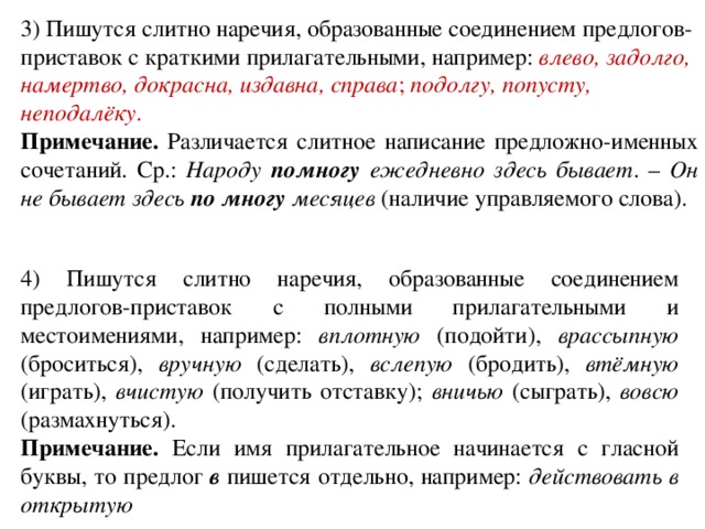 3) Пишутся слитно наречия, образованные соединением предлогов-приставок с краткими прилагательными, например: влево, задолго, намертво, докрасна, издавна, справа ; подолгу, попусту, неподалёку . Примечание. Различается слитное написание предложно-именных сочетаний. Ср.: Народу помногу ежедневно здесь бывает . – Он не бывает здесь по многу месяцев (наличие управляемого слова). 4) Пишутся слитно наречия, образованные соединением предлогов-приставок с полными прилагательными и местоимениями, например: вплотную (подойти), врассыпную (броситься), вручную (сделать), вслепую (бродить), втёмную (играть), вчистую (получить отставку); вничью (сыграть), вовсю (размахнуться). Примечание. Если имя прилагательное начинается с гласной буквы, то предлог в пишется отдельно, например: действовать в открытую