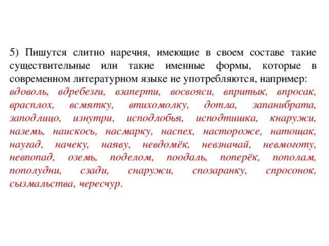 5) Пишутся слитно наречия, имеющие в своем составе такие существительные или такие именные формы, которые в современном литературном языке не употребляются, например: вдоволь, вдребезги, взаперти, восвояси, впритык, впросак, врасплох, всмятку, втихомолку, дотла, запанибрата, заподлицо, изнутри, исподлобья, исподтишка, кнаружи, наземь, наискось, насмарку, наспех, настороже, натощак, наугад, начеку, наяву, невдомёк, невзначай, невмоготу, невпопад, оземь, поделом, поодаль, поперёк, пополам, пополудни, сзади, снаружи, спозаранку, спросонок, сызмальства, чересчур .