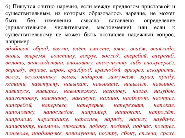 6) Пишутся слитно наречия, если между предлогом-приставкой и существительным, из которых образовалось наречие, не может быть без изменения смысла вставлено определение (прилагательное, числительное, местоимение) или если к существительному не может быть поставлен падежный вопрос, например: вдобавок, вброд, вволю, влёт, вместе, вмиг, внаём, внакладе, вновь, вовремя, воистину, вокруг, вослед, вперебой, вперегиб, вплоть, впоследствии, вполовину, вполушутку либо вполусерьёз, вправду, вправе, впрок, вразброд, вразнобой, вразрез, вскорости, вслух, всухомятку, въявь, задаром, замужем, зараз, кряду, кстати, навстречу, навыкат, навыкате, навылет, навынос, навыпуск, навырез, навытяжку, наголову, назло, назубок, наизготовку, наизнанку, накануне, налицо, наоборот, наотрез, наперебой, наперевес, наперерыв, наперехват, напоказ, наполовину, напоследок, например, напрокат, напролёт, напролом, нараспашку, нараспев, наряду, насилу, наудачу, начистоту, невмочь, отчасти, побоку, подряд, подчас, позарез, поневоле, поодиночке, пополуночи, поутру, сбоку, сплеча, сразу, сроду, сряду .