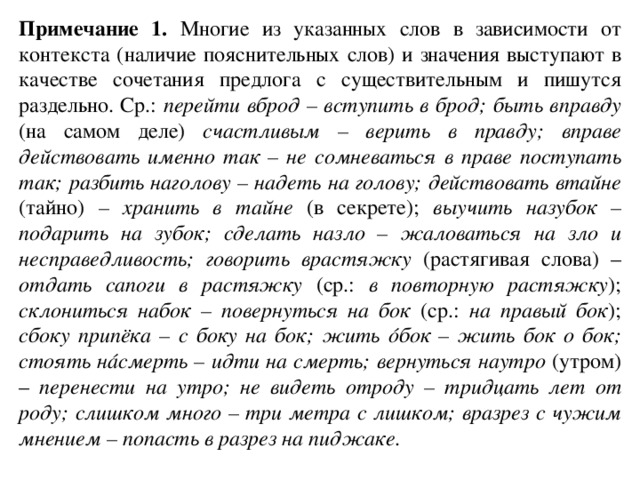 Примечание 1. Многие из указанных слов в зависимости от контекста (наличие пояснительных слов) и значения выступают в качестве сочетания предлога с существительным и пишутся раздельно. Ср.: перейти вброд – вступить в брод; быть вправду (на самом деле) счастливым – верить в правду; вправе действовать именно так – не сомневаться в праве поступать так; разбить наголову – надеть на голову; действовать втайне (тайно) – хранить в тайне (в секрете); выучить назубок – подарить на зубок; сделать назло – жаловаться на зло и несправедливость; говорить врастяжку (растягивая слова) – отдать сапоги в растяжку (ср.: в повторную растяжку ); склониться набок – повернуться на бок (ср.: на правый бок ); сбоку припёка – с боку на бок; жить óбок – жить бок о бок; стоять нáсмерть – идти на смерть; вернуться наутро (утром) – перенести на утро; не видеть отроду – тридцать лет от роду; слишком много – три метра с лишком; вразрез с чужим мнением – попасть в разрез на пиджаке .