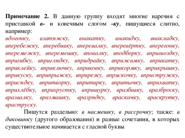 Примечание 2. В данную группу входят многие наречия с приставкой в- и конечным слогом -ку , пишущиеся слитно, например: вдогонку, взатяжку, внакатку, внакидку, внакладку, вперебежку, вперебивку, вперевалку, вперевёртку, вперегонку, вперемежку, вперемешку, вповалку, вподборку, впригвоздку, впригибку, вприглядку, впридрайку, вприжимку, вприкатку, вприклейку, вприключку, вприковку, вприкормку, вприкрышку, вприкуску, вприпрыжку, вприрезку, вприскочку, впристружку, вприсядку, впритворку, впритирку, впритычку, вприхватку, вприхлёбку, вприхрустку, вприщурку, вразбивку, вразброску, вразвалку, вразмашку, вразрядку, враскачку, враскрутку, враструску .  Пишутся раздельно: в насмешку, в рассрочку ; также: в диковинку (другого образования) и разные сочетания, в которых существительное начинается с гласной буквы