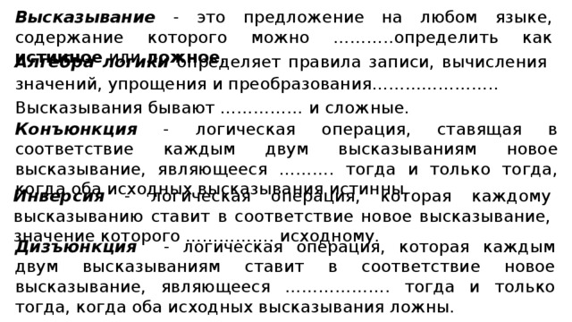 Высказывание - это предложение на любом языке, содержание которого можно ………..определить как истинное или ложное . Алгебра логики определяет правила записи, вычисления значений, упрощения и преобразования………………….. Высказывания бывают …………… и сложные. Конъюнкция - логическая операция, ставящая в соответствие каждым двум высказываниям новое высказывание, являющееся ………. тогда и только тогда, когда оба исходных высказывания истинны. Инверсия - логическая операция, которая каждому высказыванию ставит в соответствие новое высказывание, значение которого ……………. исходному. Дизъюнкция - логическая операция, которая каждым двум высказываниям ставит в соответствие новое высказывание, являющееся ………………. тогда и только тогда, когда оба исходных высказывания ложны.