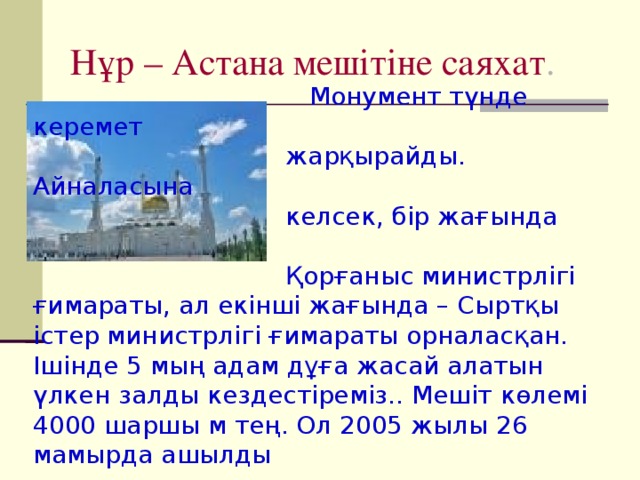 Нұр – Астана мешітіне саяхат .  Монумент түнде керемет  жарқырайды. Айналасына  келсек, бір жағында  Қорғаныс министрлігі ғимараты, ал екінші жағында – Сыртқы істер министрлігі ғимараты орналасқан. Ішінде 5 мың адам дұға жасай алатын үлкен залды кездестіреміз.. Мешіт көлемі 4000 шаршы м тең. Ол 2005 жылы 26 мамырда ашылды