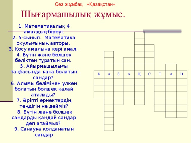 Сөз жұмбақ «Қазақстан» Шығармашылық жұмыс. 1. Математикалық 4 амалдың біреуі. 2. 5-сынып. Математика оқулығының авторы. 3. Қосу амалына кері амал. 4. Бүтін және бөлшек бөліктен тұратын сан. 5. Айырмашылығы таңбасында ғана болатын сандар? 6. Алымы бөлімінен үлкен болатын бөлшек қалай аталады? 7. Әріпті өрнектердің теңдігін не дейміз?  8. Бүтін және бөлшек сандарды қандай сандар деп атаймыз? 9. Санауға қолданатын сандар Қ А З А Қ С Т А Н