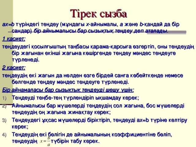 Тірек сызба ах =b түріндегі теңдеу (мұндағы х -айнымалы, а және b -қандай да бір сандар) бір айнымалысы бар сызықтық теңдеу деп аталады. 1 қасиет: теңдеудегі қосылғыштың таңбасы қарама-қарсыға өзгертіп, оны теңдеудің бір жағынан екінші жағына көшіргенде теңдеу мәндес теңдеуге түрленеді. 2 қасиет: теңдеудің екі жағын да нөлден өзге бірдей санға көбейткенде немесе бөлгенде теңдеу мәндес теңдеуге түрленеді. Бір айнамаласы бар сызықтық теңдеуді шешу үшін: