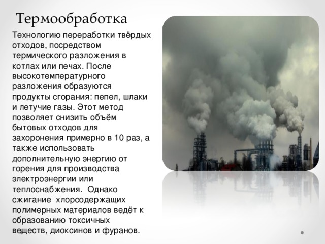 Термообработка Технологию переработки твёрдых отходов, посредством термического разложения в котлах или печах. После высокотемпературного разложения образуются продукты сгорания: пепел, шлаки и летучие газы. Этот метод позволяет снизить объём бытовых отходов для захоронения примерно в 10 раз, а также использовать дополнительную энергию от горения для производства электроэнергии или теплоснабжения. Однако сжигание хлорсодержащих полимерных материалов ведёт к образованию токсичных веществ, диоксинов и фуранов.