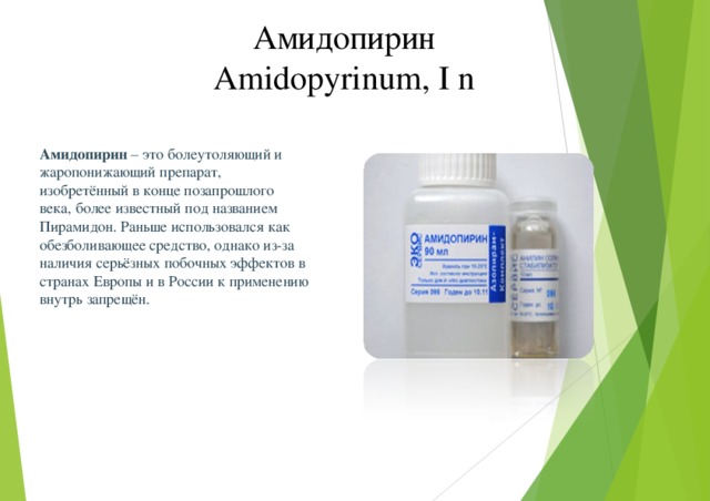 Амидопирин Amidopyrinum, I n Амидопирин – это болеутоляющий и жаропонижающий препарат, изобретённый в конце позапрошлого века, более известный под названием Пирамидон. Раньше использовался как обезболивающее средство, однако из-за наличия серьёзных побочных эффектов в странах Европы и в России к применению внутрь запрещён.  