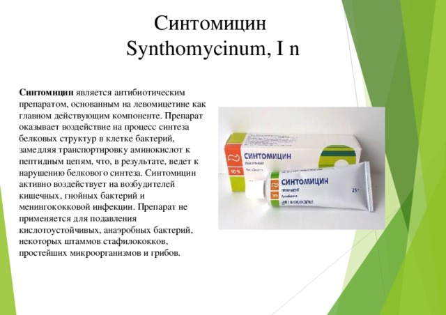 Синтомицин Synthomycinum, I n Синтомицин является антибиотическим препаратом, основанным на левомицетине как главном действующим компоненте. Препарат оказывает воздействие на процесс синтеза белковых структур в клетке бактерий, замедляя транспортировку аминокислот к пептидным цепям, что, в результате, ведет к нарушению белкового синтеза. Синтомицин активно воздействует на возбудителей кишечных, гнойных бактерий и менингококковой инфекции. Препарат не применяется для подавления кислотоустойчивых, анаэробных бактерий, некоторых штаммов стафилококков, простейших микроорганизмов и грибов.