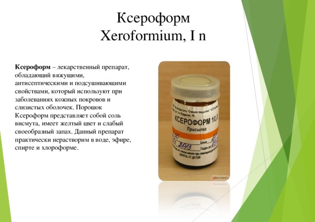 Ксероформ Xeroformium, I n Ксероформ – лекарственный препарат, обладающий вяжущими, антисептическими и подсушивающими свойствами, который используют при заболеваниях кожных покровов и слизистых оболочек. Порошок Ксероформ представляет собой соль висмута, имеет желтый цвет и слабый своеобразный запах. Данный препарат практически нерастворим в воде, эфире, спирте и хлороформе.