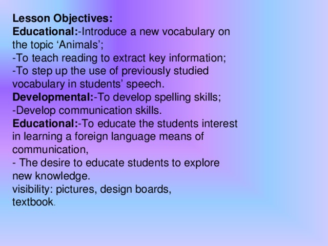 Lesson Objectives: Educational: -Introduce a new vocabulary on the topic ‘Animals’; -To teach reading to extract key information; -To step up the use of previously studied vocabulary in students’ speech. Developmental: -To develop spelling skills; -Develop communication skills. Educational: -To educate the students interest in learning a foreign language means of communication,  - The desire to educate students to explore new knowledge. visibility: pictures, design boards,  textbook .