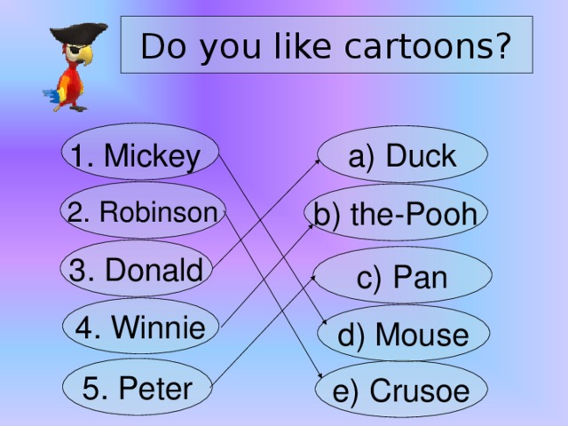 Do you like cartoons? 1. Mickey  a) Duck 2. Robinson b) the-Pooh 3. Donald c) Pan 4. Winnie d) Mouse 5. Peter e) Crusoe