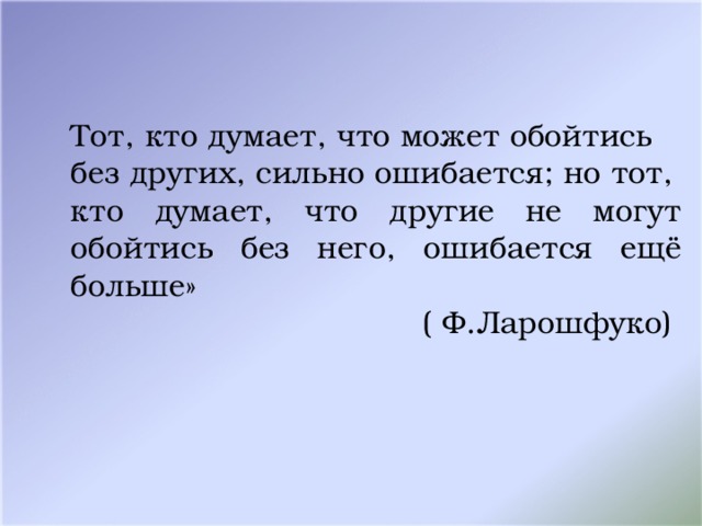 Тот, кто думает, что может обойтись без других, сильно ошибается; но тот, кто думает, что другие не могут обойтись без него, ошибается ещё больше» ( Ф.Ларошфуко) 