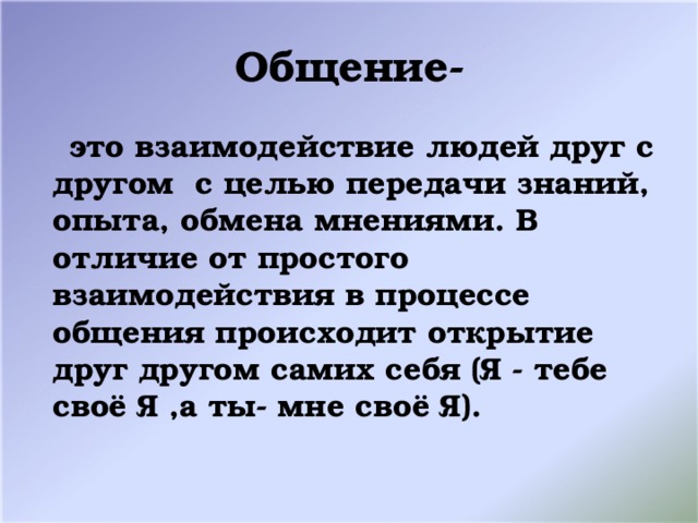 Общение-  это взаимодействие людей друг с другом с целью передачи знаний, опыта, обмена мнениями. В отличие от простого взаимодействия в процессе общения происходит открытие друг другом самих себя (Я - тебе своё Я ,а ты- мне своё Я).