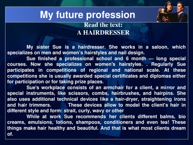 My future profession Read the text: A HAIRDRESSER  My sister Sue is a hairdresser. She works in a saloon, which specializes on men and women’s hairstyles and nail design.  Sue finished a professional school and 6 month — long special courses. Now she specializes on women's hairstyles. . Regularly Sue participates in competitions of regional and national scale. At these competitions she is usually awarded special certificates and diplomas either for participation or for taking prize places.  Sue's workplace consists of an armchair for a client, a mirror and special instruments, like scissors, combs, hairbrushes, and hairpins. She also uses additional technical devices like a hair-dryer, straightening irons and hair trimmers.  These devices allow to model the client's hair in different style and form: strait, curly, wavy or other  While at work Sue recommends her clients different balms, bio creams, emulsions, lotions, shampoos, conditioners and even tea! These things make hair healthy and beautiful. And that is what most clients dream of.