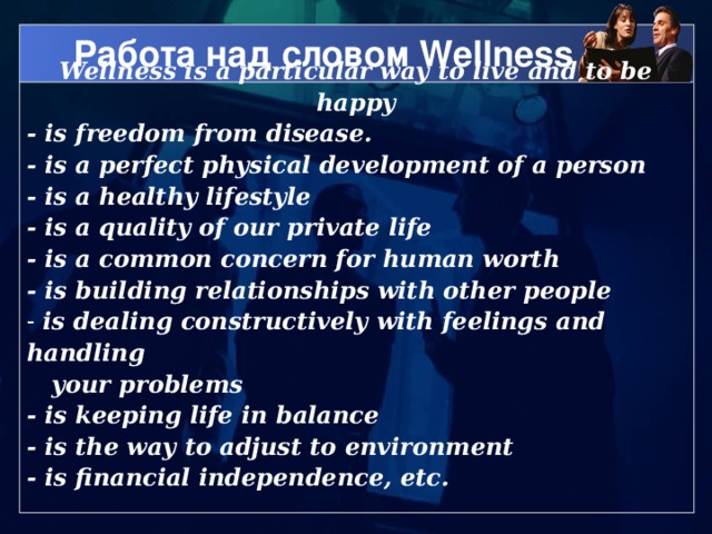 Работа над словом Wellness Wellness is a particular way to live and to be happy - is freedom from disease. - is a perfect physical development of a person - is a healthy lifestyle - is a quality of our private life - is a common concern for human worth - is building relationships with other people  is dealing constructively with feelings and handling   your problems - is keeping life in balance - is the way to adjust to environment - is financial independence, etc.
