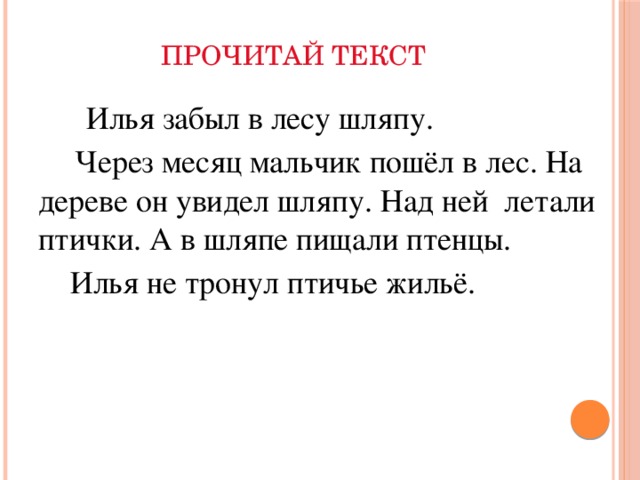 ПРОЧИТАЙ ТЕКСТ    Илья забыл в лесу шляпу.  Через месяц мальчик пошёл в лес. На дереве он увидел шляпу. Над ней летали птички. А в шляпе пищали птенцы.   Илья не тронул птичье жильё.