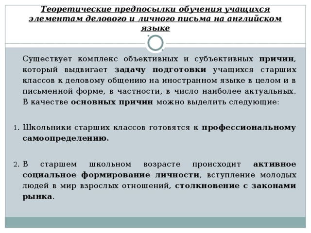 Теоретические предпосылки обучения учащихся элементам делового и личного письма на английском языке  Существует комплекс объективных и субъективных причин , который выдвигает задачу  подготовки учащихся старших классов к деловому общению на иностранном языке в целом и в письменной форме, в частности, в число наиболее актуальных. В качестве основных причин можно выделить следующие: