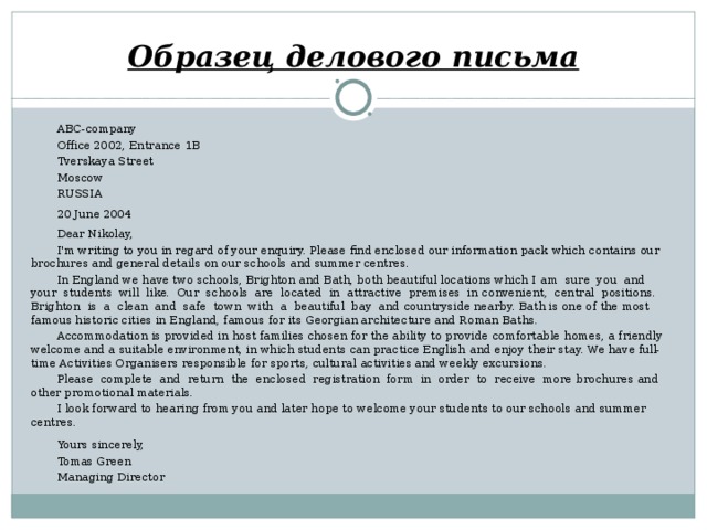 Образец делового письма ABC-company Office 2002, Entrance 1B Tverskaya Street Moscow RUSSIA 20 June 2004 Dear Nikolay, I'm writing to you in regard of your enquiry. Please find enclosed our information pack  which contains our brochures and general details on our schools and summer centres. In England we have two schools, Brighton and Bath, both beautiful locations which I  am sure you and your students will like. Our schools are located in attractive premises in  convenient, central positions. Brighton is a clean and safe town with a beautiful bay and  countryside nearby. Bath is one of the most famous historic cities in England, famous for its  Georgian architecture and Roman Baths. Accommodation is provided in host families chosen for the ability to provide comfortable  homes, a friendly welcome and a suitable environment, in which students can practice English  and enjoy their stay. We have full-time Activities Organisers responsible for sports, cultural  activities and weekly excursions. Please complete and return the enclosed registration form in order to receive more  brochures and other promotional materials. I look forward to hearing from you and later hope to welcome your students to our schools  and summer centres. Yours sincerely, Tomas Green Managing Director