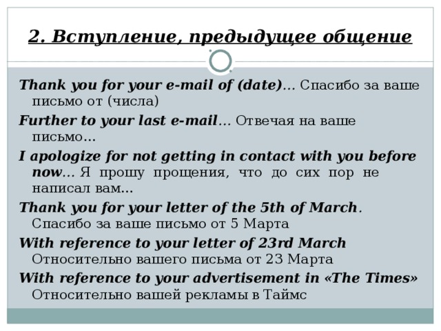 2. Вступление, предыдущее общение Thank you for your e-mail of (date) … Спасибо за ваше письмо от (числа) Further to your last e-mail … Отвечая на ваше письмо… I apologize for not getting in contact with you  before now …  Я прошу прощения, что до сих пор не написал вам… Thank you for your letter of the 5th of March . Спасибо за ваше письмо от 5 Марта With reference to your letter of 23rd March   Относительно вашего письма от 23 Марта With reference to your advertisement in «The  Times»  Относительно вашей рекламы в Таймс